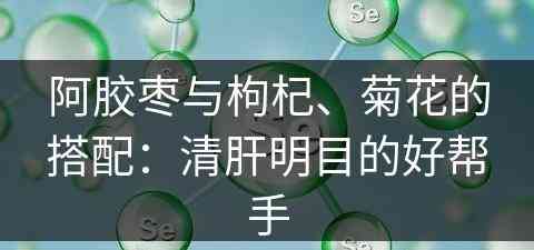 阿胶枣与枸杞、菊花的搭配：清肝明目的好帮手
